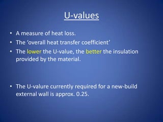 U-values
• A measure of heat loss.
• The ‘overall heat transfer coefficient’
• The lower the U-value, the better the insulation
provided by the material.
• The U-valure currently required for a new-build
external wall is approx. 0.25.
 