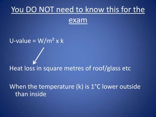 You DO NOT need to know this for the
exam
U-value = W/m² x k
Heat loss in square metres of roof/glass etc
When the temperature (k) is 1°C lower outside
than inside
 