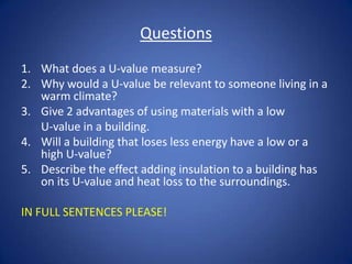 Questions
1. What does a U-value measure?
2. Why would a U-value be relevant to someone living in a
warm climate?
3. Give 2 advantages of using materials with a low
U-value in a building.
4. Will a building that loses less energy have a low or a
high U-value?
5. Describe the effect adding insulation to a building has
on its U-value and heat loss to the surroundings.
IN FULL SENTENCES PLEASE!
 