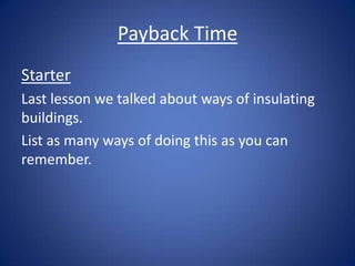 Payback Time
Starter
Last lesson we talked about ways of insulating
buildings.
List as many ways of doing this as you can
remember.
 