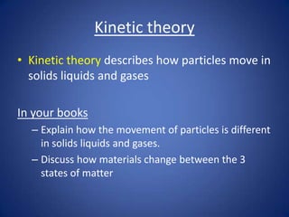 Kinetic theory
• Kinetic theory describes how particles move in
solids liquids and gases
In your books
– Explain how the movement of particles is different
in solids liquids and gases.
– Discuss how materials change between the 3
states of matter
 