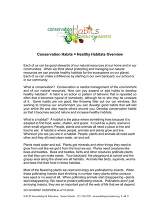 Conservation Habits = Healthy Habitats Overview

Each of us can be good stewards of our natural resources at our home and in our
communities. When we think about protecting and managing our natural
resources we can provide healthy habitats for the ecosystems on our planet.
Each of us can make a difference by starting in our own backyard, our school or
in our community.

What is conservation? Conservation is careful management of the environment
and of our natural resources. How can you expand or add habits to develop
healthy habitats? A habit is an action or pattern of behavior that is repeated so
often that it becomes typical of somebody, although he or she may be unaware
of it. Some habits are not good, like throwing litter out our car windows. But
working to improve our environment you can develop good habits that will last
your entire life and also inspire others around you. Develop conservation habits
so that it becomes second nature and increase healthy habitats.

What is a habitat? A habitat is the place where something lives because it is
adapted to find food, water, shelter, and space. It could be a plant, animal or
other small organism. People, plants and animals all need a place to live and
food to eat. A habitat is where people, animals and plants grow and live.
Wherever you are you are in a habitat. People, plants and animals all need each
other and they all need clean water, air and soil.

Plants need water and soil. Plants get minerals and other things they need to
grow from soil like we get it from the food we eat. Plants need creatures like
bees and beetles. Bees and beetles, birds and other creatures pollinate plants
so that they can make seeds. Your backyard, the playground at school and the
grassy area along the street are all habitats. Animals like birds, squirrels, worms
and bees find their food in these habitats.

Most of the flowering plants we need and enjoy are pollinated by insects. When
these pollinating insects start shrinking in number many plants either produce
less seed or no seed at all. When pollinating animals start disappearing –plants
start disappearing. We need to protect pollinating insects. Pollinators aren’t just
annoying insects, they are an important part of the web of life that we all depend
CH=HH BRIEF OVERVIEW as of 10-30-09

NACD Stewardship & Education Susan Schultz 317-326-2952 stewardship@nacdnet.org 1 of 3
 