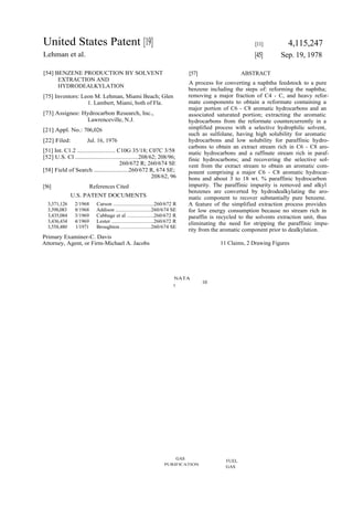United States Patent [19]                                                                                   [11]          4,115,247
Lehman et al.                                                                                               [45]       Sep. 19, 1978

[54] BENZENE PRODUCTION BY SOLVENT                                               [57]                  ABSTRACT
      EXTRACTION AND
                                                                                 A process for converting a naphtha feedstock to a pure
      HYDRODEALKYLATION
                                                                                 benzene including the steps of: reforming the naphtha;
[75] Inventors: Leon M. Lehman, Miami Beach; Glen                                removing a major fraction of C4 - C, and heavy refor-
                  1. Lambert, Miami, both of Fla.                                mate components to obtain a reformate containing a
                                                                                 major portion of C6 - C8 aromatic hydrocarbons and an
[73] Assignee: Hydrocarbon Research, Inc.,                                       associated saturated portion; extracting the aromatic
                Lawrenceville, N.J.                                              hydrocarbons from the reformate countercurrently in a
[21] Appl. No.: 706,026                                                          simplified process with a selective hydrophilic solvent,
                                                                                 such as sulfolane, having high solubility for aromatic
[22] Filed:           Jul. 16, 1976                                              hydrocarbons and low solubility for paraffinic hydro-
                                                                                 carbons to obtain an extract stream rich in C6 - C8 aro-
[51] Int. C1.2 ......................... C10G 35/18; C07C 3/58                   matic hydrocarbons and a raffinate stream rich in paraf-
[52] U.S. Cl .......................................208/62; 208/96;              finic hydrocarbons; and recovering the selective sol-
                                          260/672 R; 260/674 SE                  vent from the extract stream to obtain an aromatic com-
[58] Field of Search ......................260/672 R, 674 SE;                    ponent comprising a major C6 - C8 aromatic hydrocar-
                                                         208/62, 96              bons and about 3 to 18 wt. % paraffinic hydrocarbon
[56]                     References Cited                                        impurity. The paraffinic impurity is removed and alkyl
                                                                                 benzenes are converted by hydrodealkylating the aro-
              U.S. PATENT DOCUMENTS                                              matic component to recover substantially pure benzene.
  3,371,126     2/1968     Carson ..............................260/672 R        A feature of the simplified extraction process provides
  3,398,083     8/1968     Addison ..........................260/674 SE          for low energy consumption because no stream rich in
  3,435,084     3/1969     Cabbage et al ....................260/672 R           paraffin is recycled to the solvents extraction unit, thus
  3,436,434     4/1969     Lester ..............................260/672 R        eliminating the need for stripping the paraffinic impu-
  3,558,480     1/1971     Broughton ......................260/674 SE
                                                                                 rity from the aromatic component prior to dealkylation.
Primary Examiner-C. Davis
Attorney, Agent, or Firm-Michael A. Jacobs                                                    11 Claims, 2 Drawing Figures




                                                                       NATA
                                                                                        10
                                                                       7




                                                                           GAS
                                                                                                FUEL
                                                                  PURIFICATION
                                                                                                GAS
 