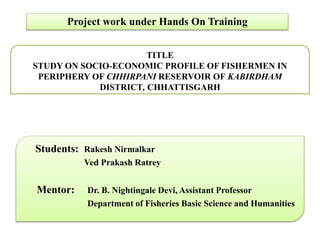 Project work under Hands On Training
TITLE
STUDY ON SOCIO-ECONOMIC PROFILE OF FISHERMEN IN
PERIPHERY OF CHHIRPANI RESERVOIR OF KABIRDHAM
DISTRICT, CHHATTISGARH
Students: Rakesh Nirmalkar
Ved Prakash Ratrey
Mentor: Dr. B. Nightingale Devi, Assistant Professor
Department of Fisheries Basic Science and Humanities
 