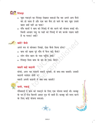 97
fiatM+k
l pwgk idM+us dk fiatM+k ns[kdj crkvks fd og vius vki oSQls
can gks tkrk gS vkSj ,d ckj oSQn gks tkus osQ ckn pwgk mlls
ckgj D;ksa ugha vk ikrk
l xk¡o okyksa us ck?k dks fiatM+s esa can djus dh ;kstuk cukbZ FkhA
fdlh vk”kkn i'kq ;k i{kh dks fiatM+ss esa can djosQ j[kuk lgh
gS ;k xyr D;ksa
D;ksa oSQls
vius eu ls lkspdj fy[kks] ,slk oSQls fd;k gksxk
l ck?k dh [kcj iwjs xk¡o esa iSQy xbZA oSQls
l yksx ehjk cgu osQ ikl igq¡psA D;ksa
l fiatM+k fcuk ck?k osQ can gks x;kA oSQls
cdjh dgs dgkuh
lkspks] vxj ;g dgkuh cdjh lqukrh] rks D;k&D;k crkrhA mldh
dgkuh e”ksnkj gksrh u
cdjh viuh dgkuh esa D;k&D;k crkrh
pyks] idM+sa
xk¡ookyksa us ck?k dks idM+us osQ fy, ,d ;kstuk cukbZ FkhA dDowQ
osQ ?kj esa jks”k fcYyh vkdj nw/ ih tkrh gSA dDowQ dh enn djus
osQ fy, dksbZ ;kstuk cukvksA
2020-21
 