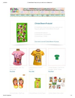 2/10/2014

*Chhota Bheem Products for your Little One! on MyBabyCart*

Chhota Bheem Products!
Chhota Bheem drives every kid crazy, make your kid
happy by gifting him Chhota Bheem Products!
Chhota Bheem Slippers
Chhota Bheem Party Supplies
Chhota Bheem T-Shirts

Click here to see all Chhota Bheem Products

Chhota Bheem Girls Top Baby Piink
Buy Now

Chhota Bheem T-Shirt Yellow
Buy Now

Chhota Bheem I Like To Be
Naughty T-Shirt -Green
Buy Now

Chhota Bheem Flip-Flops

Chhota Bheem Action Figure

chhota bheem three wheel

file:///E:/Chotta.html

1/2

 
