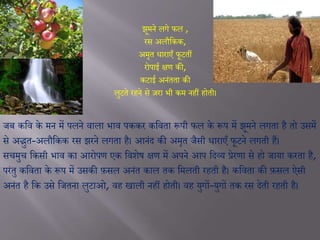 झूमने लगे फल ,
रस अलौजकक,
अमृत धाराएाँ फूटतीं
रोपाई क्षण की,
कटाई अनंतता की
लुटते रहने से ज़रा िी कम नहीं होती।
जब कजव के मन में पलने वाला िाव पककर कजवता रूपी फल के रूप में झूमने लगता है तो उसमें
से अद्भुत-अलौजकक रस झरने लगता है। आनंद की अमृत जैसी धाराएाँ फूटने लगती हैं।
सचमुच जकसी िाव का आरोपण एक जवशेष क्षण में अपने आप जदव्य प्रेरणा से हो जाया करता है,
परंतु कजवता के रूप में उसकी फ़सल अनंत काल तक जमलती रहती है। कजवता की फ़सल ऐसी
अनंत है जक उसे जजतना लुटाओ, वह खाली नहीं होती। वह युगों-युगों तक रस देती रहती है।
 