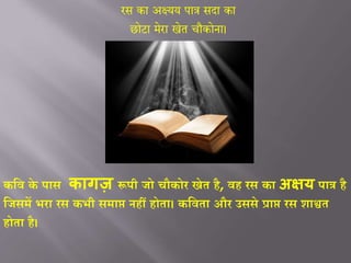 रस का अक्ष्यय पात्र सदा का
छोटा मेरा खेत चौकोना।
कवि के पास कागज़ रूपी िो चौकोर खेत है, िह रस का अक्षय पात्र है
विसमें भरा रस कभी समाप्त नहीं होता। कविता और उससे प्राप्त रस शाश्वत
होता है।
 