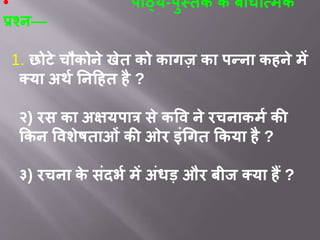 • पाठ्य-पुस्तक के बोधात्मक
प्रश्न—
1. छोटे चौकोने खेत को कागज़ का पन्ना कहने में
क्या अर्थ ननहहत है ?
२) िस का अक्षयपात्र से कवि ने िचनाकमथ की
ककन विशेषताओं की ओि इंगगत ककया है ?
३) िचना के संदर्थ में अंधड़ औि बीज क्या हैं ?
 