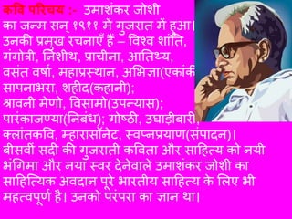 कवि परिचय :- उमाशंकर जोशी
का जन्म सन्१९११ में गुजरात में हुआ।
उनकी प्रमुख रचनाएँ हैं – विश्ि शांतत,
गंगोत्री, तनशीथ, प्राचीना, आततथ्य,
िसंत िर्ाा, महाप्रस्थान, अभिज्ञा(एकांकी);
सापनािरा, शहीद(कहानी);
श्रािनी मेणो, विसामो(उपन्यास);
पारंकाजण्या(तनबंध); गोष्ठी, उघाड़ीबारी,
क्ांतकवि, म्हारासॉनेट, स्िप्नप्रयाण(संपादन)।
बीसिीं सदी की गुजराती कविता और साहहत्य को नयी
िंगगमा और नया स्िर देनेिा्े उमाशंकर जोशी का
साहहत्त्यक अिदान पूरे िारतीय साहहत्य के भ्ए िी
महत्िपूणा है। उनको परंपरा का ज्ञान था।
 