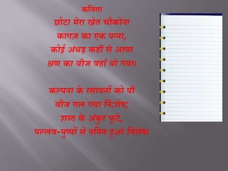 कविता
छोटा मेरा खेत चौकोना
कागज़ का एक पन्ना,
कोई अंधड़ कहीं से आया
क्षण का बीज वहााँ बो गया।
कल्पना के रसायनों को पी
बीज गल गया नन:शेष;
शब्द के अंकु र फू टे,
पल्लव-पुष्पों से ननमत हुआ नवशेष।
 
