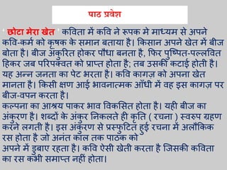 ‘ छोटा मेिा खेत ’ कविता में कवि ने रूपक मे माध्यम से अपने
कवि-कमा को कृ र्क के समान बताया है। ककसान अपने खेत में बीज
बोता है। बीज अंकु ररत होकर पौधा बनता है, किर पुत्ष्पत-पल््वित
हहकर जब पररपकित को प्राप्त होता है; तब उसकी कटाई होती है।
यह अन्न जनता का पेट िरता है। कवि कागज़ को अपना खेत
मानता है। ककसी क्षण आई िािनात्मक आँधी में िह इस कागज़ पर
बीज-िपन करता है।
कल्पना का आश्रय पाकर िाि विकभसत होता है। यही बीज का
अंकु रण है। शब्दों के अंकु र तनक्ते ही कृ तत ( रचना ) स्िरुप ग्रहण
करने ्गती है। इस अंकु रण से प्रस्िु हटत हुई रचना में अ्ौककक
रस होता है जो अनंत का् तक पाठक को
अपने में डुबाए रहता है। कवि ऐसी खेती करता है त्जसकी कविता
का रस किी समाप्त नहीं होता।
पाठ प्रिेश
 