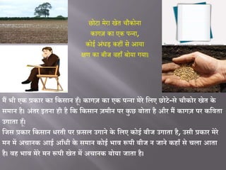 छोटा मेरा खेत चौकोना
कागज़ का एक पन्ना,
कोई अंधड़ कहीं से आया
क्षण का बीज वहााँ बोया गया।
मैं भी एक प्रकार का वकसान हूँ। कागज़ का एक पन्ना मेरे विए छोटे-से चौकोर खेत के
समान है। अंतर इतना ही है वक वकसान ज़मीन पर कु छ बोता है और मैं कागज़ पर कविता
उगाता हूँ।
विस प्रकार वकसान धरती पर फ़सि उगाने के विए कोई बीि उगाता है, उसी प्रकार मेरे
मन में अचानक आई आूँधी के समान कोई भाि रूपी बीि न िाने कहाूँ से चिा आता
है। िह भाि मेरे मन रूपी खेत में अचानक बोया िाता है।
 