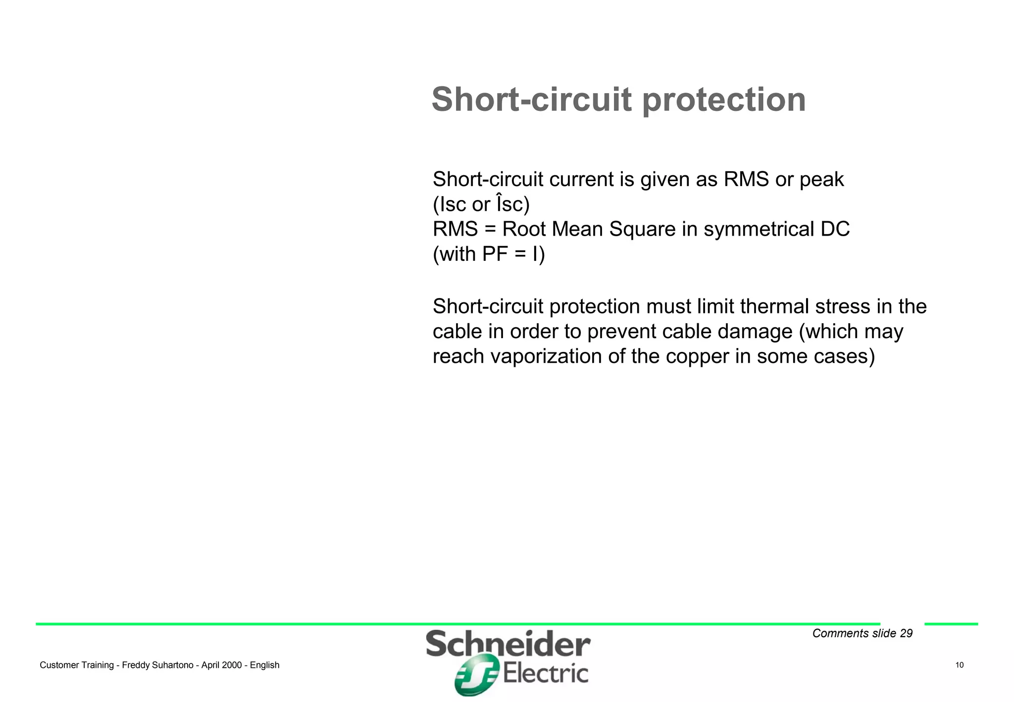 Customer Training - Freddy Suhartono - April 2000 - English 10
Short-circuit protection
Short-circuit current is given as RMS or peak
(Isc or Îsc)
RMS = Root Mean Square in symmetrical DC
(with PF = I)
Short-circuit protection must limit thermal stress in the
cable in order to prevent cable damage (which may
reach vaporization of the copper in some cases)
Comments slide 29
 