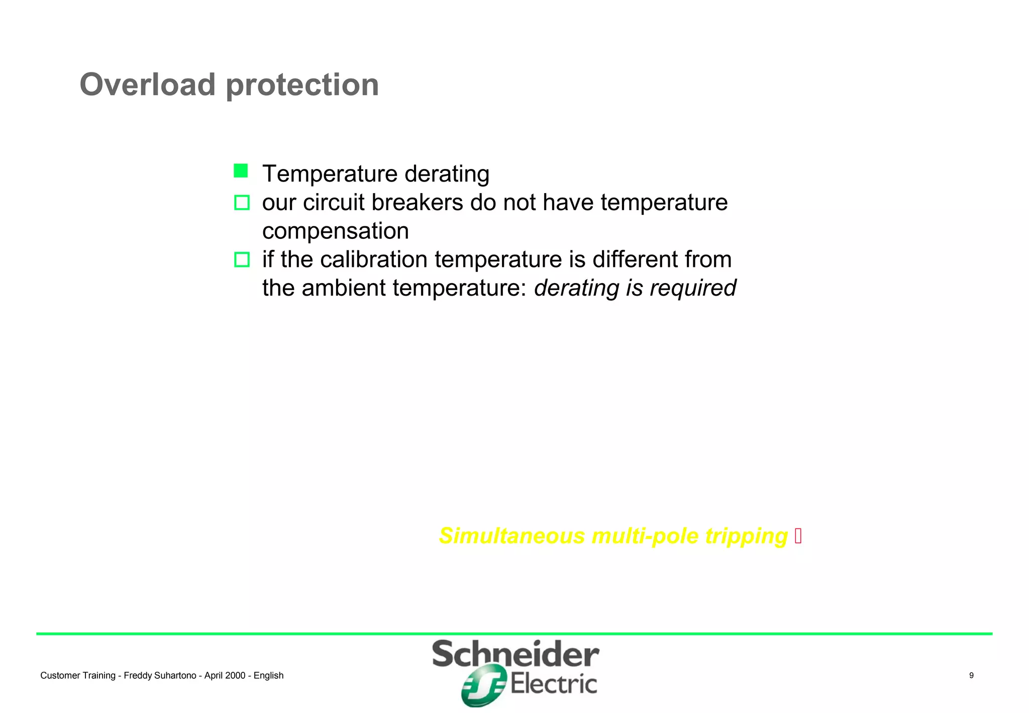 Customer Training - Freddy Suhartono - April 2000 - English 9
Overload protection
Simultaneous multi-pole tripping 
 Temperature derating
 our circuit breakers do not have temperature
compensation
 if the calibration temperature is different from
the ambient temperature: derating is required
 