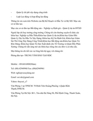 -

Quản lý chi phí xây dựng công trình

-

Luật Lao động và hợp đồng lao động

Thông tin xin xem trên Website của Bộ Kế Hoạch và Đầu Tư và Bộ XD: Mục các
cơ sở đào tạo.
Mục các cơ sở đào tạo Bất động sản – Nghiệp vụ Định giá – Quản lý dự án ĐTXD
Ngoài lớp chỉ huy trưởng công trường, Chúng tôi còn thường xuyên tổ chức các
khóa học: Nghiệp vụ Đấu Thầu;Khóa học Quản lý dự án;Khóa học Giám Đốc
Quản Lý Dự Án Đầu Tư Xây Dựng; Khóa học Kỹ Sư Định Giá; Khóa học Giám
Sát Thi Công Xây Dựng Công Trình;Khóa học Bất động sản;Khóa học Quản Trị
Kho Hàng; Khóa học Quản Trị Sản Xuất dành cho Tổ Trưởng và Quản Đốc Phân
Xưởng. Chúng tôi sẵn sàng mở các khóa học riêng cho các đơn vị có nhu cầu.
Mọi thông tin chi tiết xin vui lòng liên hệ ngay với chúng tôi:
Phòng đào tạo- TRUNG TÂM ĐÀO TẠO RDC

Mobile: : 0916816909(Nhàn)
Tel: (08) 62949968 Fax: (08)62949961
Web: nghiepvuxaydung.net
Email: soi.rdc@gmail.com
Yahoo: thuysoi_c7
Văn Phòng 1 tại TPHCM: 70 Đinh Tiên Hoàng,Phường 1,Quận Bình
Thạnh,TPHCM.
Văn Phòng Tại Hà Nội: B11, Tòa nhà Đa Năng 96, Phố Định Công, Thanh Xuân,
Hà Nội.

 