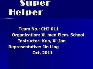Super Helper   Team No.: CHI-011 Organization: Xi-men Elem. School Instructor: Kuo, Xi-Jon Representative: Jin Ling Oct. 2011 