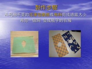 製作步驟
A.利用不要的花束包裝紙或布料剪成適當大小
     再剪一個洞 變成瓶子的衣服
 