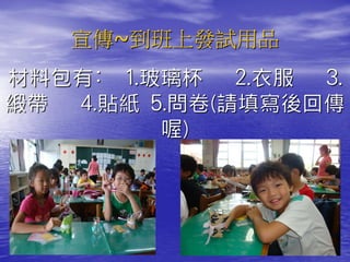 宣傳~到班上發試用品
材料包有: 1.玻璃杯 2.衣服 3.
緞帶 4.貼紙 5.問卷(請填寫後回傳
         喔)
 