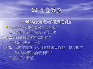 10.問卷發放
       • 406瓶瓶罐罐大作戰問卷調查
• 1.請問你的瓶罐是做什麼用途？
    □花瓶□筆筒□零錢筒□其他
•   2.覺得瓶罐裝飾的怎麼樣？
    □很好□普通□不好
•   3. 你願不願意加入瓶瓶罐罐大作戰，將家裡不
       要的瓶罐做裝飾再利用？
    □願意□不願意
 