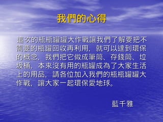 我們的心得

這次的瓶瓶罐罐大作戰讓我們了解要把不
需要的瓶罐回收再利用，就可以達到環保
的概念，我們把它做成筆筒、存錢筒、垃
圾桶，本來沒有用的瓶罐成為了大家生活
上的用品，請各位加入我們的瓶瓶罐罐大
作戰，讓大家一起環保愛地球。

             藍千雅
 