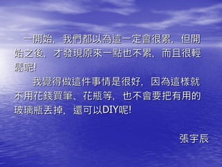 一開始，我們都以為這一定會很累，但開
始之後，才發現原來一點也不累，而且很輕
鬆呢!
  我覺得做這件事情是很好，因為這樣就
不用花錢買筆、花瓶等，也不會要把有用的
玻璃瓶丟掉，還可以DIY呢!

                張宇辰
 