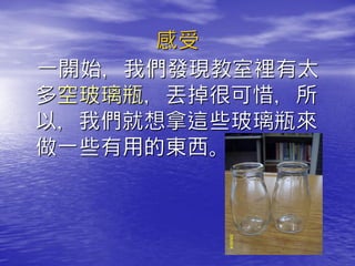 感受
一開始，我們發現教室裡有太
多空玻璃瓶，丟掉很可惜，所
以，我們就想拿這些玻璃瓶來
做一些有用的東西。
 