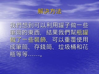 解決方法

我們想到可以利用罐子做一些
筆筒的東西，結果我們幫瓶罐
做了一些裝飾，可以重覆使用
成筆筒、存錢筒、垃圾桶和花
瓶等等……。
 