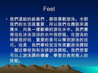 Feel 我們這組的組員們，都很喜歡游泳。水對我們的生活很重要，所以我們也應該來適應水，向魚一樣歡樂的游在水中。我們覺得泡在冰冰涼涼的水中很舒服。在游泳的時候很好玩，重要的是可以學到游泳的技巧。但是，我們學校並沒有規劃游泳課程，鄰近學校則有安排游泳課程。我們想要可以上游泳課的機會，學習自救和救人的技能。 ， 