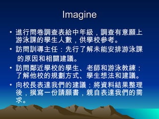 Imagine 進行問卷調查表給中年級，調查有意願上游泳課的學生人數，供學校參考。  訪問訓導主任：先行了解未能安排游泳課 的原因和相關建議。 訪問鄰近學校的學生、老師和游泳教練：了解他校的規劃方式、學生想法和建議。 向校長表達我們的建議：將資料結果整理後，撰寫一份請願書，親自表達我們的需求。 