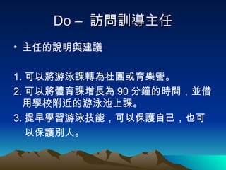 Do –  訪問訓導主任 主任的說明與建議 1. 可以將游泳課轉為社團或育樂營。 2. 可以將體育課增長為 90 分鐘的時間，並借用學校附近的游泳池上課。 3. 提早學習游泳技能，可以保護自己，也可 以保護別人。 