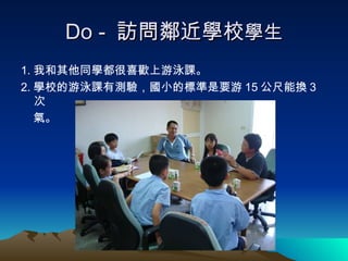Do -  訪問鄰近學校 學生 1. 我和其他同學都很喜歡上游泳課。 2. 學校的游泳課有測驗，國小的標準是要游 15 公尺能換 3 次 氣。 