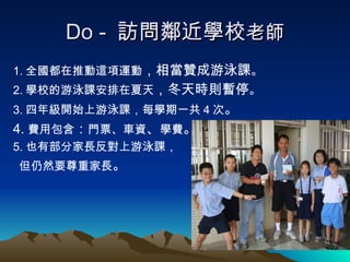 Do -  訪問鄰近學校 老師 1. 全國都在推動這項運動 ，相當贊成游泳課 。 2. 學校的游泳課安排在夏天 ，冬天時則暫停 。 3. 四年級開始上游泳課，每學期一共 4 次 。 4. 費用包含 ： 門票、車資 、 學費 。 5. 也有部分家長反對上游泳課， 但仍然要尊重家長 。 