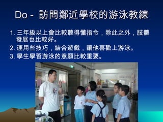 Do -  訪問鄰近學校的游泳教練 1. 三年級以上會比較聽得懂指令，除此之外，肢體發展也比較好。 2. 運用些技巧，結合遊戲，讓他喜歡上游泳。 3. 學生學習游泳的意願比較重要。 
