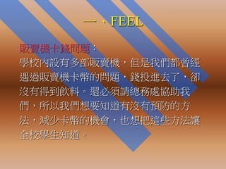 一、FEEL
販賣機卡錢問題：
學校內設有多部販賣機，但是我們都曾經
遇過販賣機卡幣的問題，錢投進去了，卻
沒有得到飲料。還必須請總務處協助我
們，所以我們想要知道有沒有預防的方
法，減少卡幣的機會，也想把這些方法讓
全校學生知道。
 