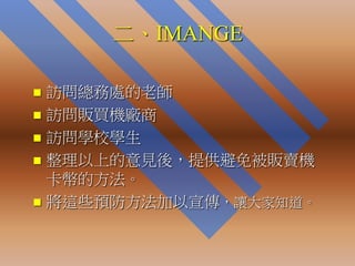 二、IMANGE

 訪問總務處的老師
 訪問販買機廠商
 訪問學校學生
 整理以上的意見後，提供避免被販賣機
  卡幣的方法。
 將這些預防方法加以宣傳，讓大家知道。
 
