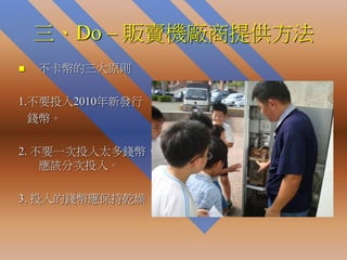 三、Do – 販賣機廠商提供方法
   不卡幣的三大原則

1.不要投入2010年新發行
  錢幣。

2. 不要一次投入太多錢幣，
    應該分次投入。

3. 投入的錢幣應保持乾燥。
 
