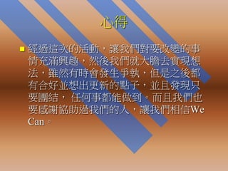 心得
   經過這次的活動，讓我們對要改變的事
    情充滿興趣，然後我們就大膽去實現想
    法，雖然有時會發生爭執，但是之後都
    有合好並想出更新的點子，並且發現只
    要團結， 任何事都能做到。而且我們也
    要感謝協助過我們的人，讓我們相信We
    Can。
 