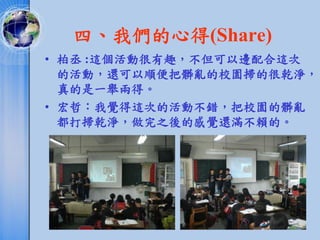 四、我們的心得(Share)
• 柏丞 :這個活動很有趣，不但可以邊配合這次
  的活動，還可以順便把髒亂的校園掃的很乾淨，
  真的是一舉兩得。
• 宏哲：我覺得這次的活動不錯，把校園的髒亂
  都打掃乾淨，做完之後的感覺還滿不賴的。
 