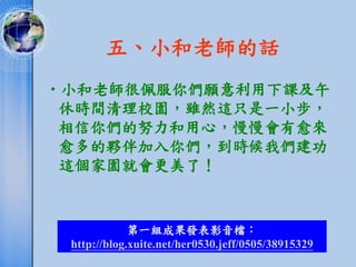 五、小和老師的話
•小和老師很佩服你們願意利用下課及午
 休時間清理校園，雖然這只是一小步，
 相信你們的努力和用心，慢慢會有愈來
 愈多的夥伴加入你們，到時候我們建功
 這個家園就會更美了！



             第一組成果發表影音檔：
 http://blog.xuite.net/her0530.jeff/0505/38915329
 