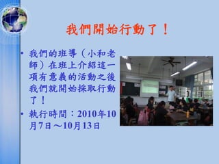 我們開始行動了！
• 我們的班導（小和老
  師）在班上介紹這一
  項有意義的活動之後，
  我們就開始採取行動
  了！
• 執行時間：2010年10
  月7日～10月13日
 