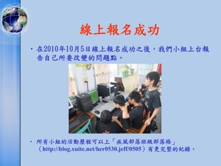 線上報名成功
• 在2010年10月5日線上報名成功之後，我們小組上台報
  告自己所要改變的問題點。




• 所有小組的活動歷程可以上「疾風部落班級部落格」
  （http://blog.xuite.net/her0530.jeff/0505）有更完整的紀錄。
 