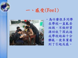 一、感受(Feel)
     •為什麼很多同學
      在學校一直亂丟
      垃圾，不做好資
      源回收？因此造
      成學校地面十分
      髒亂，使來賓看
      到了引起反感。
 