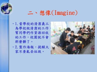 二、想像(Imagine)
•1.當學校的清潔義工，
 為學校做清潔的工作，
 幫同學們作資源回收
 的工作，校園就不會
 那麼髒了。
•2.製作海報，提醒大
 家不要亂丟垃圾。
 