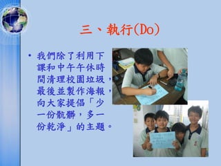 三、執行(Do)
• 我們除了利用下
  課和中午午休時
  間清理校園垃圾，
  最後並製作海報，
  向大家提倡「少
  一份骯髒，多一
  份乾淨」的主題。
 