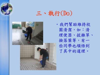 三、執行(Do)
    •我們幫助維持校
     園清潔，如：清
     理便器、拔雜草、
     撿落葉等，有一
     些同學也領悟到
     了其中的道理。
 