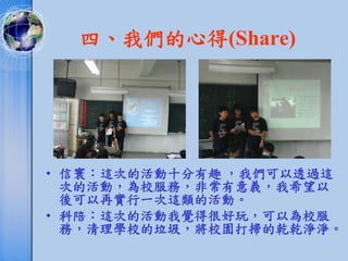 四、我們的心得(Share)




• 信寰：這次的活動十分有趣 ，我們可以透過這
  次的活動，為校服務，非常有意義，我希望以
  後可以再實行一次這類的活動。
• 科陪：這次的活動我覺得很好玩，可以為校服
  務，清理學校的垃圾，將校園打掃的乾乾淨淨。
 