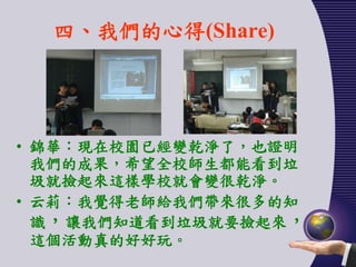 四、我們的心得(Share)




• 錦華：現在校園已經變乾淨了，也證明
  我們的成果，希望全校師生都能看到垃
  圾就撿起來這樣學校就會變很乾淨。
• 云莉：我覺得老師給我們帶來很多的知
  識，讓我們知道看到垃圾就要撿起來，
  這個活動真的好好玩。
 