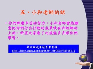 五、小和老師的話
•你們那麼辛苦的努力，小和老師當然願
 意把你們付出行動的成果放在班級網站
 上面，希望大家看了之後能多多跟你們
 學習。

             第四組成果發表影音檔：
 http://blog.xuite.net/her0530.jeff/0505/38915612
 