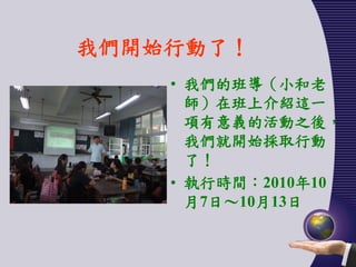 我們開始行動了！
    • 我們的班導（小和老
      師）在班上介紹這一
      項有意義的活動之後，
      我們就開始採取行動
      了！
    • 執行時間：2010年10
      月7日～10月13日
 